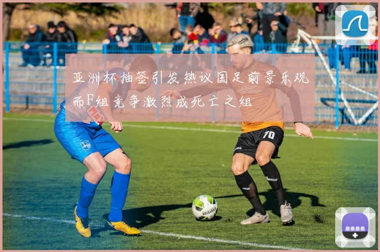 亚洲杯抽签引发热议国足前景乐观而F组竞争激烈成死亡之组