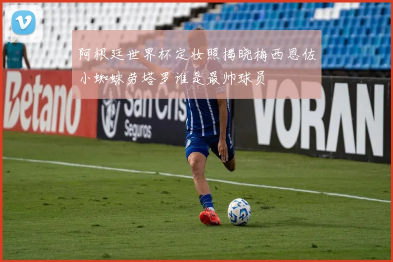 阿根廷世界杯定妆照揭晓梅西恩佐小蜘蛛劳塔罗谁是最帅球员