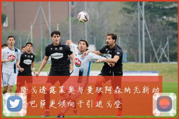 隆戈透露莱奥与曼联阿森纳无新动态巴萨更倾向于引进戈登
