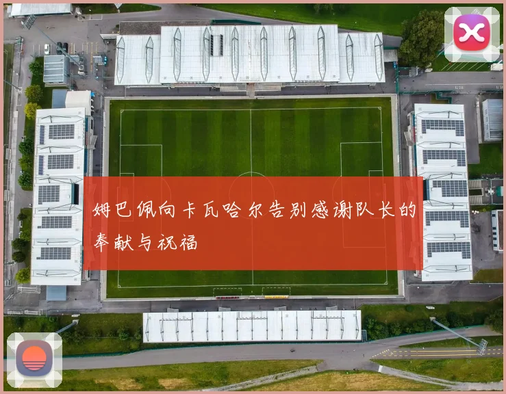 姆巴佩向卡瓦哈尔告别感谢队长的奉献与祝福