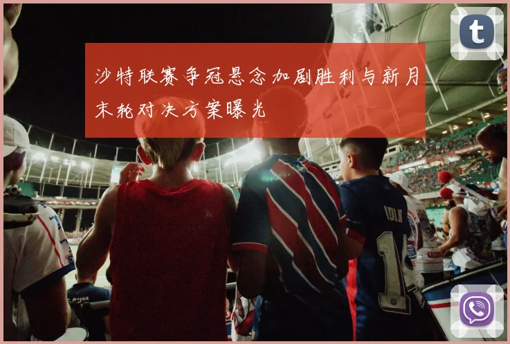 沙特联赛争冠悬念加剧胜利与新月末轮对决方案曝光