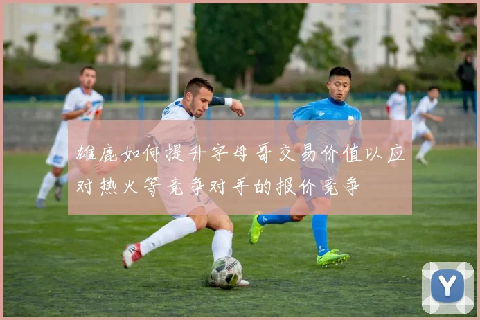 雄鹿如何提升字母哥交易价值以应对热火等竞争对手的报价竞争