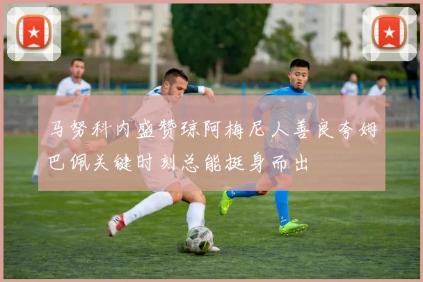 马努科内盛赞琼阿梅尼人善良夸姆巴佩关键时刻总能挺身而出