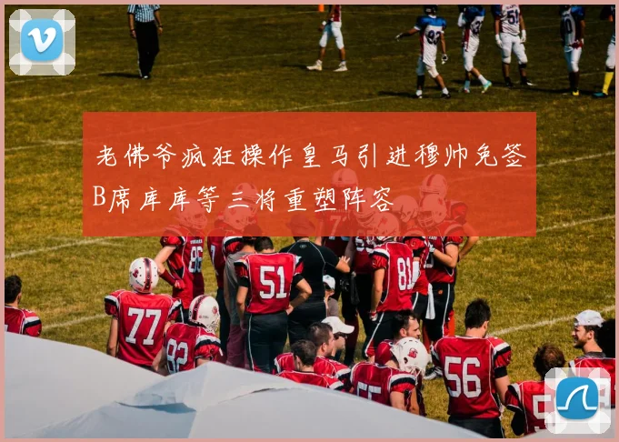 老佛爷疯狂操作皇马引进穆帅免签B席库库等三将重塑阵容