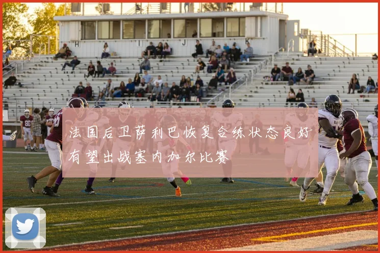 法国后卫萨利巴恢复合练状态良好有望出战塞内加尔比赛
