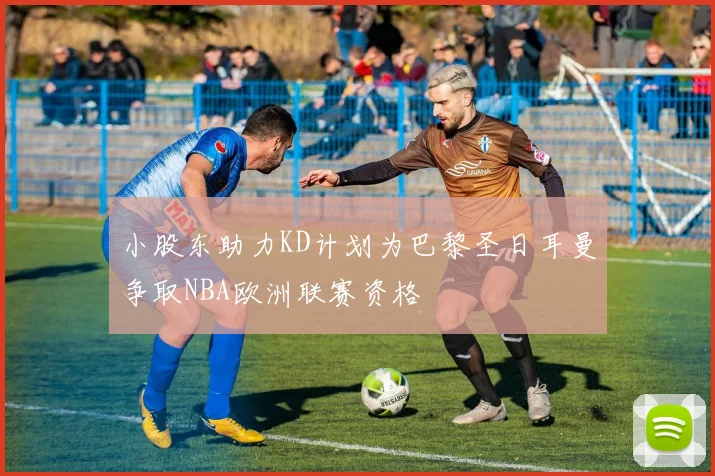 小股东助力KD计划为巴黎圣日耳曼争取NBA欧洲联赛资格