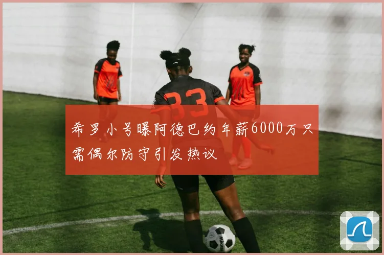 希罗小号曝阿德巴约年薪6000万只需偶尔防守引发热议