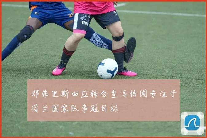 邓弗里斯回应转会皇马传闻专注于荷兰国家队争冠目标