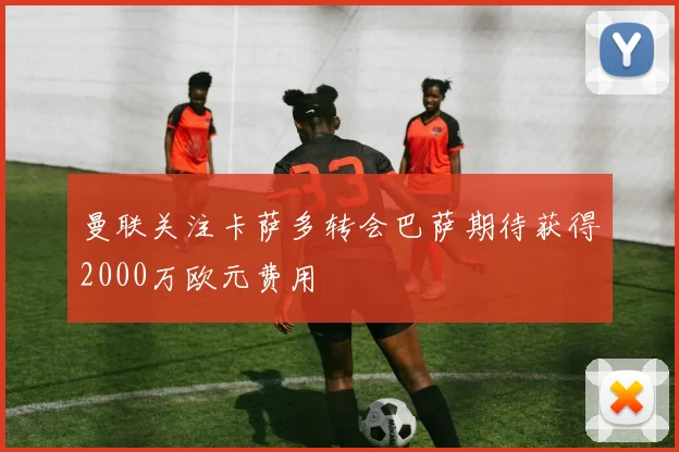 曼联关注卡萨多转会巴萨期待获得2000万欧元费用