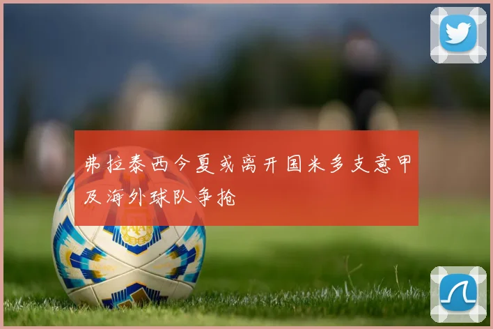 弗拉泰西今夏或离开国米多支意甲及海外球队争抢