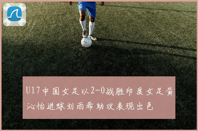 U17中国女足以2-0战胜印度女足黄沁怡进球刘雨希助攻表现出色