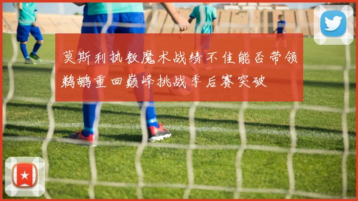 莫斯利执教魔术战绩不佳能否带领鹈鹕重回巅峰挑战季后赛突破