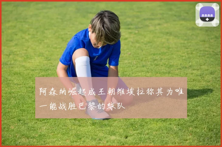 阿森纳崛起成王朝维埃拉称其为唯一能战胜巴黎的球队