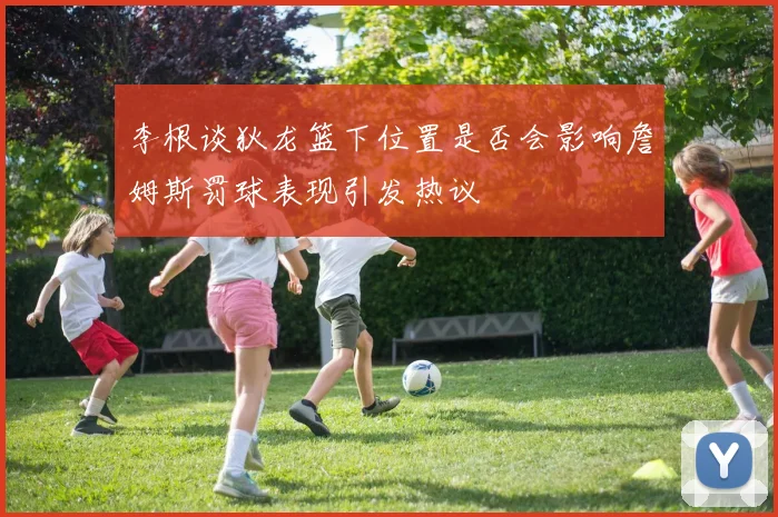 李根谈狄龙篮下位置是否会影响詹姆斯罚球表现引发热议
