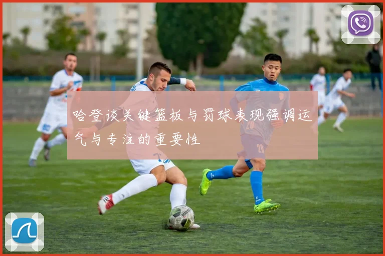 哈登谈关键篮板与罚球表现强调运气与专注的重要性