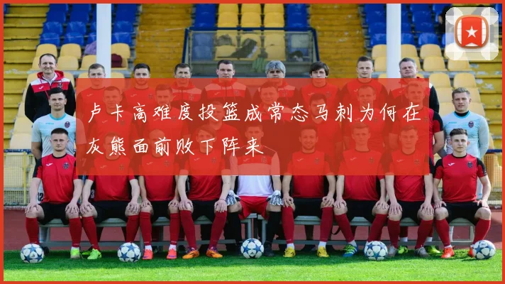 卢卡高难度投篮成常态马刺为何在灰熊面前败下阵来
