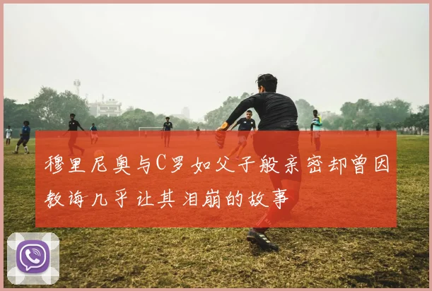 穆里尼奥与C罗如父子般亲密却曾因教诲几乎让其泪崩的故事