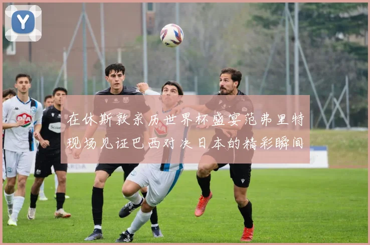 在休斯敦亲历世界杯盛宴范弗里特现场见证巴西对决日本的精彩瞬间